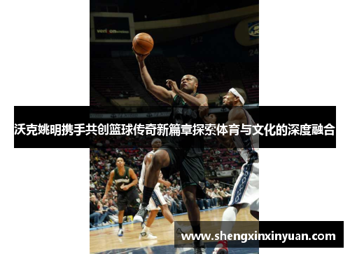 沃克姚明携手共创篮球传奇新篇章探索体育与文化的深度融合