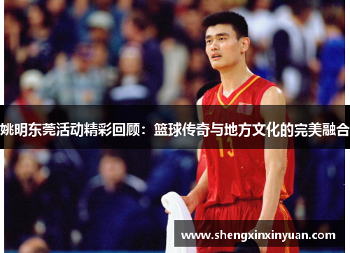 姚明东莞活动精彩回顾：篮球传奇与地方文化的完美融合